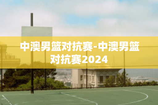 中澳男篮对抗赛-中澳男篮对抗赛2024